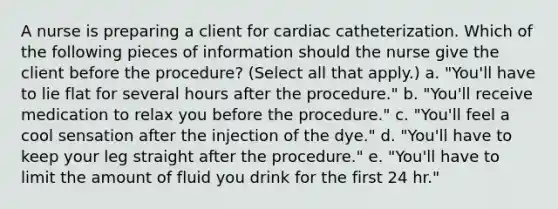 A nurse is preparing a client for cardiac catheterization. Which of the following pieces of information should the nurse give the client before the procedure? (Select all that apply.) a. "You'll have to lie flat for several hours after the procedure." b. "You'll receive medication to relax you before the procedure." c. "You'll feel a cool sensation after the injection of the dye." d. "You'll have to keep your leg straight after the procedure." e. "You'll have to limit the amount of fluid you drink for the first 24 hr."