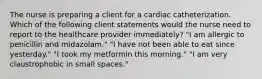 The nurse is preparing a client for a cardiac catheterization. Which of the following client statements would the nurse need to report to the healthcare provider immediately? "I am allergic to penicillin and midazolam." "I have not been able to eat since yesterday." "I took my metformin this morning." "I am very claustrophobic in small spaces."