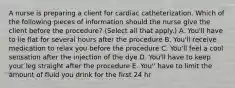 A nurse is preparing a client for cardiac catheterization. Which of the following pieces of information should the nurse give the client before the procedure? (Select all that apply.) A. You'll have to lie flat for several hours after the procedure B. You'll receive medication to relax you before the procedure C. You'll feel a cool sensation after the injection of the dye D. You'll have to keep your leg straight after the procedure E. You'' have to limit the amount of fluid you drink for the first 24 hr