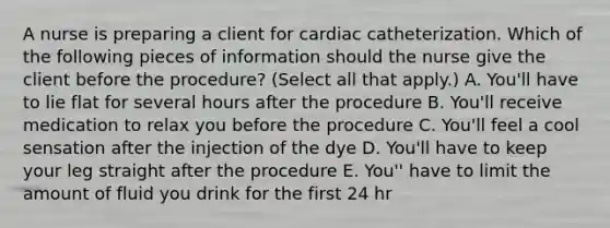 A nurse is preparing a client for cardiac catheterization. Which of the following pieces of information should the nurse give the client before the procedure? (Select all that apply.) A. You'll have to lie flat for several hours after the procedure B. You'll receive medication to relax you before the procedure C. You'll feel a cool sensation after the injection of the dye D. You'll have to keep your leg straight after the procedure E. You'' have to limit the amount of fluid you drink for the first 24 hr