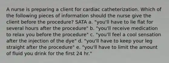 A nurse is preparing a client for cardiac catheterization. Which of the following pieces of information should the nurse give the client before the procedure? SATA a. "you'll have to lie flat for several hours after the procedure" b. "you'll receive medication to relax you before the procedure" c. "you'll feel a cool sensation after the injection of the dye" d. "you'll have to keep your leg straight after the procedure" e. "you'll have to limit the amount of fluid you drink for the first 24 hr."