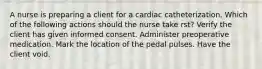 A nurse is preparing a client for a cardiac catheterization. Which of the following actions should the nurse take rst? Verify the client has given informed consent. Administer preoperative medication. Mark the location of the pedal pulses. Have the client void.