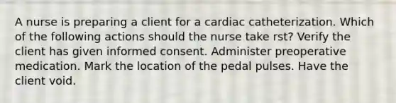 A nurse is preparing a client for a cardiac catheterization. Which of the following actions should the nurse take rst? Verify the client has given informed consent. Administer preoperative medication. Mark the location of the pedal pulses. Have the client void.