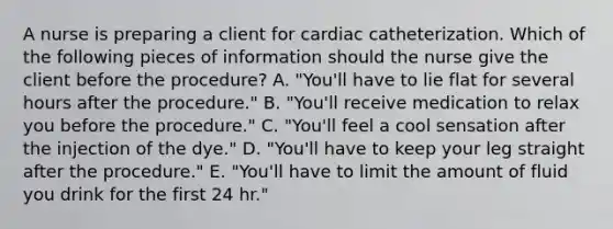 A nurse is preparing a client for cardiac catheterization. Which of the following pieces of information should the nurse give the client before the procedure? A. "You'll have to lie flat for several hours after the procedure." B. "You'll receive medication to relax you before the procedure." C. "You'll feel a cool sensation after the injection of the dye." D. "You'll have to keep your leg straight after the procedure." E. "You'll have to limit the amount of fluid you drink for the first 24 hr."