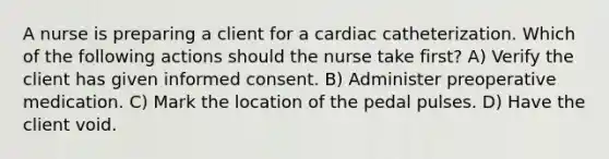 A nurse is preparing a client for a cardiac catheterization. Which of the following actions should the nurse take first? A) Verify the client has given informed consent. B) Administer preoperative medication. C) Mark the location of the pedal pulses. D) Have the client void.