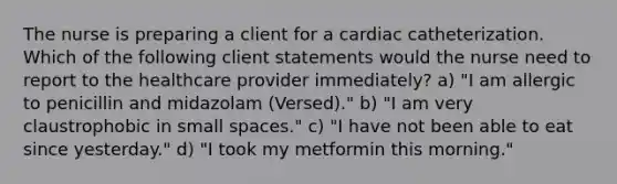 The nurse is preparing a client for a cardiac catheterization. Which of the following client statements would the nurse need to report to the healthcare provider immediately? a) "I am allergic to penicillin and midazolam (Versed)." b) "I am very claustrophobic in small spaces." c) "I have not been able to eat since yesterday." d) "I took my metformin this morning."