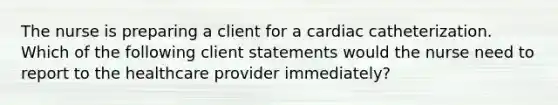 The nurse is preparing a client for a cardiac catheterization. Which of the following client statements would the nurse need to report to the healthcare provider immediately?