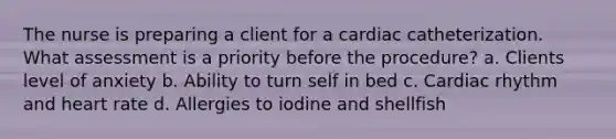 The nurse is preparing a client for a cardiac catheterization. What assessment is a priority before the procedure? a. Clients level of anxiety b. Ability to turn self in bed c. Cardiac rhythm and heart rate d. Allergies to iodine and shellfish