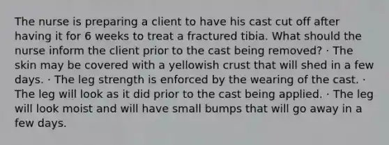 The nurse is preparing a client to have his cast cut off after having it for 6 weeks to treat a fractured tibia. What should the nurse inform the client prior to the cast being removed? · The skin may be covered with a yellowish crust that will shed in a few days. · The leg strength is enforced by the wearing of the cast. · The leg will look as it did prior to the cast being applied. · The leg will look moist and will have small bumps that will go away in a few days.