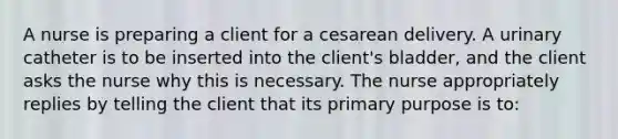 A nurse is preparing a client for a cesarean delivery. A urinary catheter is to be inserted into the client's bladder, and the client asks the nurse why this is necessary. The nurse appropriately replies by telling the client that its primary purpose is to: