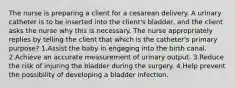 The nurse is preparing a client for a cesarean delivery. A urinary catheter is to be inserted into the client's bladder, and the client asks the nurse why this is necessary. The nurse appropriately replies by telling the client that which is the catheter's primary purpose? 1.Assist the baby in engaging into the birth canal. 2.Achieve an accurate measurement of urinary output. 3.Reduce the risk of injuring the bladder during the surgery. 4.Help prevent the possibility of developing a bladder infection.