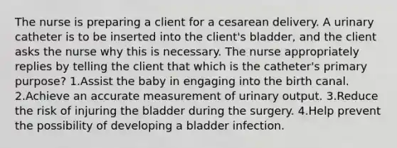 The nurse is preparing a client for a cesarean delivery. A urinary catheter is to be inserted into the client's bladder, and the client asks the nurse why this is necessary. The nurse appropriately replies by telling the client that which is the catheter's primary purpose? 1.Assist the baby in engaging into the birth canal. 2.Achieve an accurate measurement of urinary output. 3.Reduce the risk of injuring the bladder during the surgery. 4.Help prevent the possibility of developing a bladder infection.