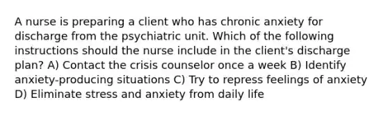 A nurse is preparing a client who has chronic anxiety for discharge from the psychiatric unit. Which of the following instructions should the nurse include in the client's discharge plan? A) Contact the crisis counselor once a week B) Identify anxiety-producing situations C) Try to repress feelings of anxiety D) Eliminate stress and anxiety from daily life