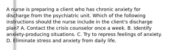 A nurse is preparing a client who has chronic anxiety for discharge from the psychiatric unit. Which of the following instructions should the nurse include in the client's discharge plan? A. Contact the crisis counselor once a week. B. Identify anxiety-producing situations. C. Try to repress feelings of anxiety. D. Eliminate stress and anxiety from daily life.