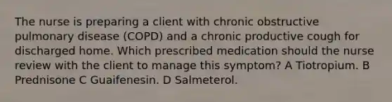 The nurse is preparing a client with chronic obstructive pulmonary disease (COPD) and a chronic productive cough for discharged home. Which prescribed medication should the nurse review with the client to manage this symptom? A Tiotropium. B Prednisone C Guaifenesin. D Salmeterol.