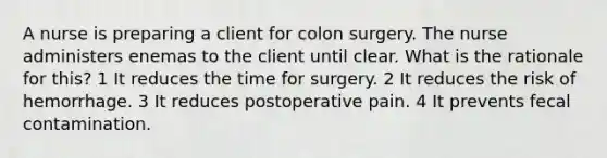 A nurse is preparing a client for colon surgery. The nurse administers enemas to the client until clear. What is the rationale for this? 1 It reduces the time for surgery. 2 It reduces the risk of hemorrhage. 3 It reduces postoperative pain. 4 It prevents fecal contamination.