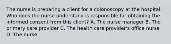 The nurse is preparing a client for a colonoscopy at the hospital. Who does the nurse understand is responsible for obtaining the informed consent from this client? A. The nurse manager B. The primary care provider C. The health care provider's office nurse D. The nurse