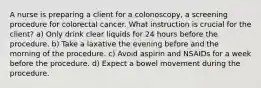 A nurse is preparing a client for a colonoscopy, a screening procedure for colorectal cancer. What instruction is crucial for the client? a) Only drink clear liquids for 24 hours before the procedure. b) Take a laxative the evening before and the morning of the procedure. c) Avoid aspirin and NSAIDs for a week before the procedure. d) Expect a bowel movement during the procedure.