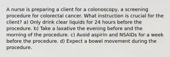 A nurse is preparing a client for a colonoscopy, a screening procedure for colorectal cancer. What instruction is crucial for the client? a) Only drink clear liquids for 24 hours before the procedure. b) Take a laxative the evening before and the morning of the procedure. c) Avoid aspirin and NSAIDs for a week before the procedure. d) Expect a bowel movement during the procedure.