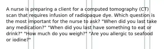 A nurse is preparing a client for a computed tomography (CT) scan that requires infusion of radiopaque dye. Which question is the most important for the nurse to ask? "When did you last take any medication?" "When did you last have something to eat or drink?" "How much do you weigh?" "Are you allergic to seafood or iodine?"