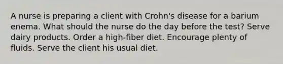 A nurse is preparing a client with Crohn's disease for a barium enema. What should the nurse do the day before the test? Serve dairy products. Order a high-fiber diet. Encourage plenty of fluids. Serve the client his usual diet.