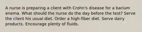 A nurse is preparing a client with Crohn's disease for a barium enema. What should the nurse do the day before the test? Serve the client his usual diet. Order a high-fiber diet. Serve dairy products. Encourage plenty of fluids.