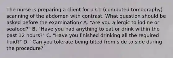 The nurse is preparing a client for a CT (computed tomography) scanning of the abdomen with contrast. What question should be asked before the examination? A. "Are you allergic to iodine or seafood?" B. "Have you had anything to eat or drink within the past 12 hours?" C. "Have you finished drinking all the required fluid?" D. "Can you tolerate being tilted from side to side during the procedure?"