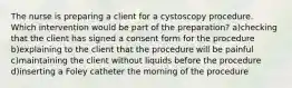 The nurse is preparing a client for a cystoscopy procedure. Which intervention would be part of the preparation? a)checking that the client has signed a consent form for the procedure b)explaining to the client that the procedure will be painful c)maintaining the client without liquids before the procedure d)inserting a Foley catheter the morning of the procedure