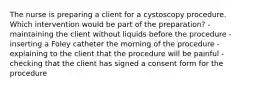 The nurse is preparing a client for a cystoscopy procedure. Which intervention would be part of the preparation? -maintaining the client without liquids before the procedure -inserting a Foley catheter the morning of the procedure -explaining to the client that the procedure will be painful -checking that the client has signed a consent form for the procedure