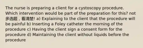 The nurse is preparing a client for a cystoscopy procedure. Which intervention would be part of the preparation for this? not 多选题，看清楚! a) Explaining to the client that the procedure will be painful b) Inserting a Foley catheter the morning of the procedure c) Having the client sign a consent form for the procedure d) Maintaining the client without liquids before the procedure