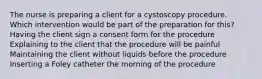 The nurse is preparing a client for a cystoscopy procedure. Which intervention would be part of the preparation for this? Having the client sign a consent form for the procedure Explaining to the client that the procedure will be painful Maintaining the client without liquids before the procedure Inserting a Foley catheter the morning of the procedure