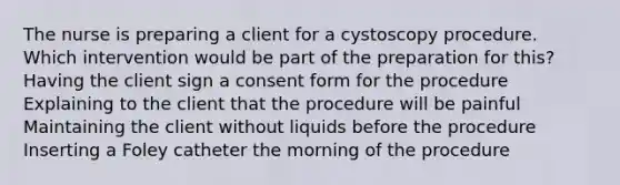 The nurse is preparing a client for a cystoscopy procedure. Which intervention would be part of the preparation for this? Having the client sign a consent form for the procedure Explaining to the client that the procedure will be painful Maintaining the client without liquids before the procedure Inserting a Foley catheter the morning of the procedure