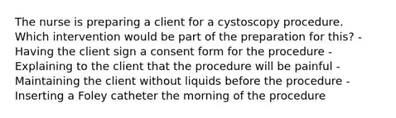 The nurse is preparing a client for a cystoscopy procedure. Which intervention would be part of the preparation for this? -Having the client sign a consent form for the procedure -Explaining to the client that the procedure will be painful -Maintaining the client without liquids before the procedure -Inserting a Foley catheter the morning of the procedure