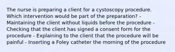 The nurse is preparing a client for a cystoscopy procedure. Which intervention would be part of the preparation? - Maintaining the client without liquids before the procedure - Checking that the client has signed a consent form for the procedure - Explaining to the client that the procedure will be painful - Inserting a Foley catheter the morning of the procedure