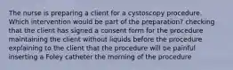 The nurse is preparing a client for a cystoscopy procedure. Which intervention would be part of the preparation? checking that the client has signed a consent form for the procedure maintaining the client without liquids before the procedure explaining to the client that the procedure will be painful inserting a Foley catheter the morning of the procedure