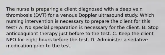 The nurse is preparing a client diagnosed with a deep vein thrombosis (DVT) for a venous Doppler ultrasound study. Which nursing intervention is necessary to prepare the client for this test? A. No special preparation is necessary for the client. B. Stop anticoagulant therapy just before to the test. C. Keep the client NPO for eight hours before the test. D. Administer a sedative medication prior to the test.