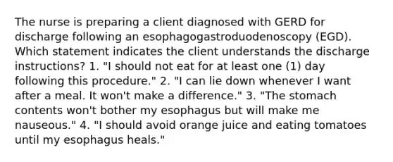 The nurse is preparing a client diagnosed with GERD for discharge following an esophagogastroduodenoscopy (EGD). Which statement indicates the client understands the discharge instructions? 1. "I should not eat for at least one (1) day following this procedure." 2. "I can lie down whenever I want after a meal. It won't make a difference." 3. "The stomach contents won't bother my esophagus but will make me nauseous." 4. "I should avoid orange juice and eating tomatoes until my esophagus heals."