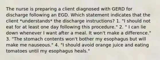 The nurse is preparing a client diagnosed with GERD for discharge following an EGD. Which statement indicates that the client *understands* the discharge instructions? 1. "I should not eat for at least one day following this procedure." 2. " I can lie down whenever I want after a meal. It won't make a difference." 3. "The stomach contents won't bother my esophagus but will make me nauseous." 4. "I should avoid orange juice and eating tomatoes until my esophagus heals."