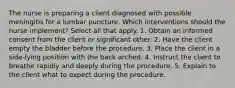 The nurse is preparing a client diagnosed with possible meningitis for a lumbar puncture. Which interventions should the nurse implement? Select all that apply. 1. Obtain an informed consent from the client or significant other. 2. Have the client empty the bladder before the procedure. 3. Place the client in a side-lying position with the back arched. 4. Instruct the client to breathe rapidly and deeply during the procedure. 5. Explain to the client what to expect during the procedure.