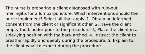 The nurse is preparing a client diagnosed with rule-out meningitis for a lumbarpuncture. Which interventions should the nurse implement? Select all that apply. 1. Obtain an informed consent from the client or significant other. 2. Have the client empty the bladder prior to the procedure. 3. Place the client in a side-lying position with the back arched. 4. Instruct the client to breathe rapidly and deeply during the procedure. 5. Explain to the client what to expect during the procedure.