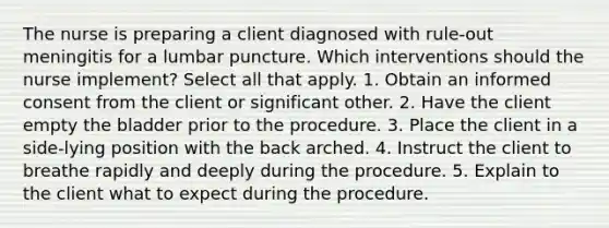 The nurse is preparing a client diagnosed with rule-out meningitis for a lumbar puncture. Which interventions should the nurse implement? Select all that apply. 1. Obtain an informed consent from the client or significant other. 2. Have the client empty the bladder prior to the procedure. 3. Place the client in a side-lying position with the back arched. 4. Instruct the client to breathe rapidly and deeply during the procedure. 5. Explain to the client what to expect during the procedure.