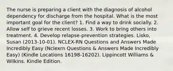 The nurse is preparing a client with the diagnosis of alcohol dependency for discharge from the hospital. What is the most important goal for the client? 1. Find a way to drink socially. 2. Allow self to grieve recent losses. 3. Work to bring others into treatment. 4. Develop relapse-prevention strategies. Lisko, Susan (2013-10-01). NCLEX-RN Questions and Answers Made Incredibly Easy (Nclexrn Questions & Answers Made Incredibly Easy) (Kindle Locations 16198-16202). Lippincott Williams & Wilkins. Kindle Edition.