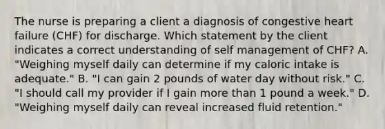 The nurse is preparing a client a diagnosis of congestive heart failure (CHF) for discharge. Which statement by the client indicates a correct understanding of self management of CHF? A. "Weighing myself daily can determine if my caloric intake is adequate." B. "I can gain 2 pounds of water day without risk." C. "I should call my provider if I gain more than 1 pound a week." D. "Weighing myself daily can reveal increased fluid retention."