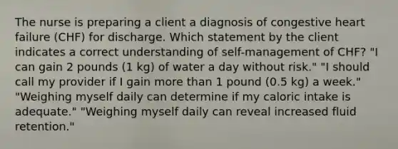 The nurse is preparing a client a diagnosis of congestive heart failure (CHF) for discharge. Which statement by the client indicates a correct understanding of self-management of CHF? "I can gain 2 pounds (1 kg) of water a day without risk." "I should call my provider if I gain more than 1 pound (0.5 kg) a week." "Weighing myself daily can determine if my caloric intake is adequate." "Weighing myself daily can reveal increased fluid retention."