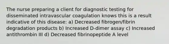 The nurse preparing a client for diagnostic testing for disseminated intravascular coagulation knows this is a result indicative of this disease: a) Decreased fibrogen/fibrin degradation products b) Increased D-dimer assay c) Increased antithrombin III d) Decreased fibrinopeptide A level