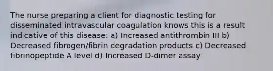 The nurse preparing a client for diagnostic testing for disseminated intravascular coagulation knows this is a result indicative of this disease: a) Increased antithrombin III b) Decreased fibrogen/fibrin degradation products c) Decreased fibrinopeptide A level d) Increased D-dimer assay