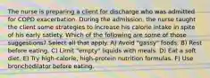 The nurse is preparing a client for discharge who was admitted for COPD exacerbation. During the admission, the nurse taught the client some strategies to increase his calorie intake in spite of his early satiety. Which of the following are some of those suggestions? Select all that apply. A) Avoid "gassy" foods. B) Rest before eating. C) Limit "empty" liquids with meals. D) Eat a soft diet. E) Try high-calorie, high-protein nutrition formulas. F) Use bronchodilator before eating.