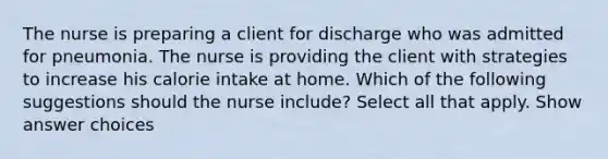 The nurse is preparing a client for discharge who was admitted for pneumonia. The nurse is providing the client with strategies to increase his calorie intake at home. Which of the following suggestions should the nurse include? Select all that apply. Show answer choices