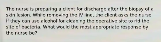 The nurse is preparing a client for discharge after the biopsy of a skin lesion. While removing the IV line, the client asks the nurse if they can use alcohol for cleaning the operative site to rid the site of bacteria. What would the most appropriate response by the nurse be?