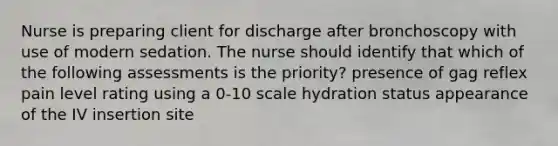 Nurse is preparing client for discharge after bronchoscopy with use of modern sedation. The nurse should identify that which of the following assessments is the priority? presence of gag reflex pain level rating using a 0-10 scale hydration status appearance of the IV insertion site